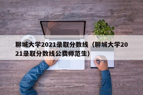 聊城大學2021錄取分數線（聊城大學2021錄取分數線公費師范生）