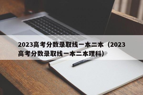 2023高考分數錄取線一本二本（2023高考分數錄取線一本二本理科）