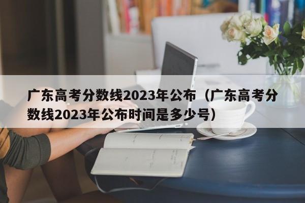 廣東高考分數線2023年公布（廣東高考分數線2023年公布時間是多少號）