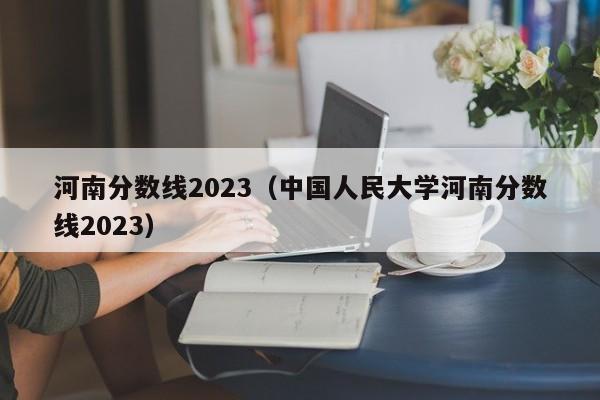 河南分數線(xiàn)2023（中國人民大學(xué)河南分數線(xiàn)2023）