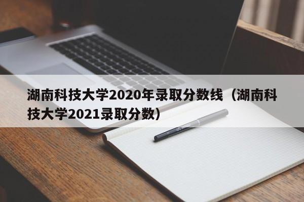 湖南科技大學2020年錄取分數線（湖南科技大學2021錄取分數）