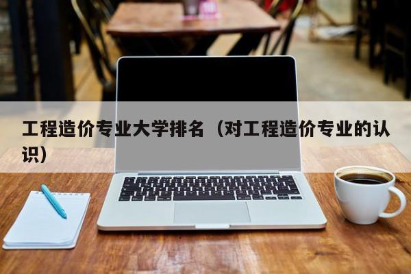 工程造價專業大學排名（對工程造價專業的認識）