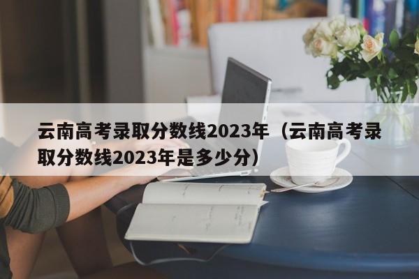 云南高考錄取分數線2023年（云南高考錄取分數線2023年是多少分）