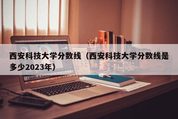 西安科技大學分數線（西安科技大學分數線是多少2023年）