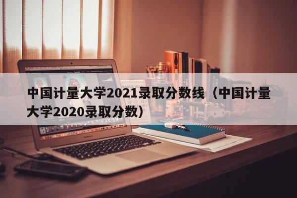 中國計量大學(xué)2021錄取分數線(xiàn)（中國計量大學(xué)2020錄取分數）