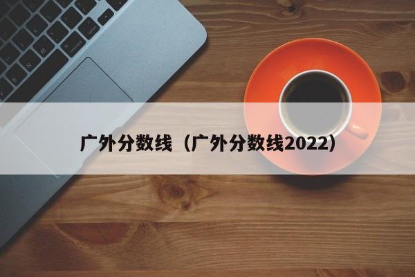 廣外分數線（廣外分數線2022）