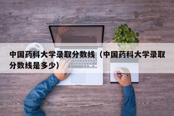 中國藥科大學錄取分數線（中國藥科大學錄取分數線是多少）