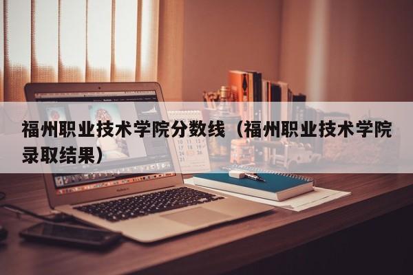 福州職業技術學院分數線（福州職業技術學院錄取結果）