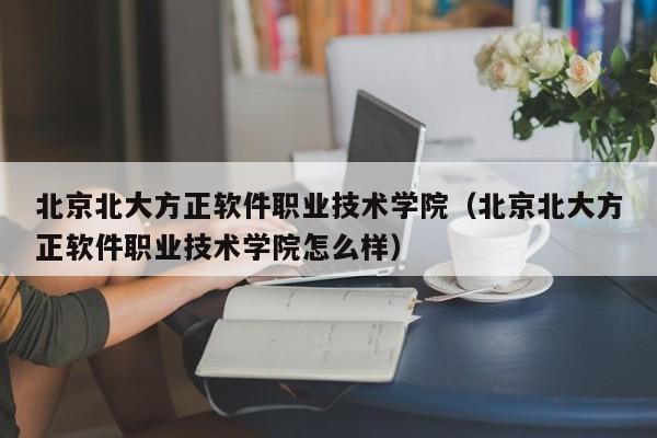 北京北大方正軟件職業技術學院（北京北大方正軟件職業技術學院怎么樣）