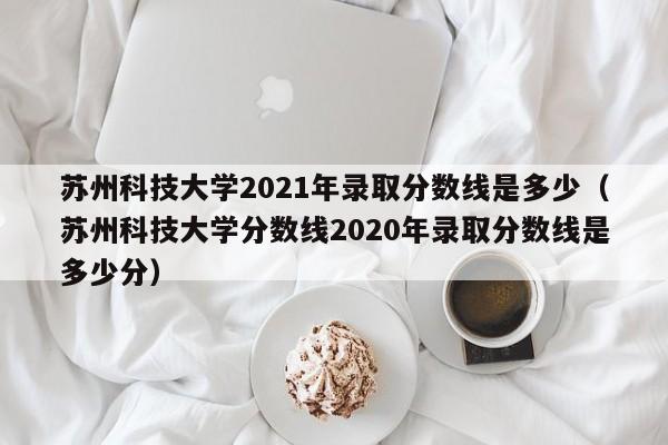 蘇州科技大學(xué)2021年錄取分數線(xiàn)是多少（蘇州科技大學(xué)分數線(xiàn)2020年錄取分數線(xiàn)是多少分）