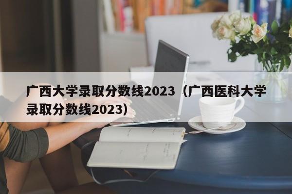 廣西大學錄取分數線2023（廣西醫科大學錄取分數線2023）