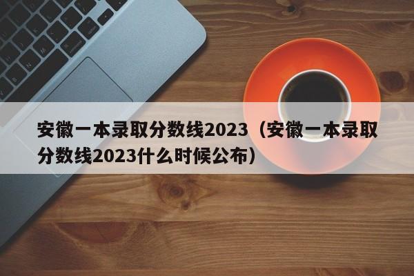 安徽一本錄取分數線2023（安徽一本錄取分數線2023什么時候公布）