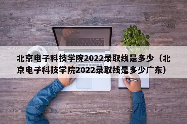 北京電子科技學院2022錄取線是多少（北京電子科技學院2022錄取線是多少廣東）