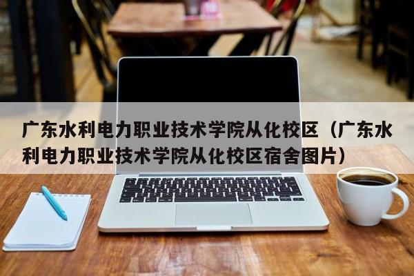 廣東水利電力職業技術學院從化校區（廣東水利電力職業技術學院從化校區宿舍圖片）