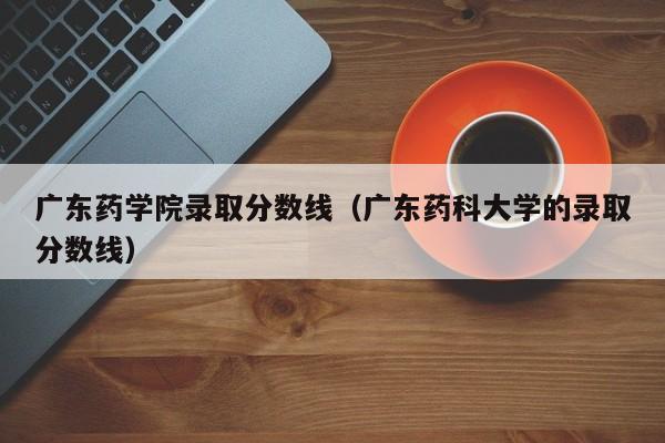 廣東藥學院錄取分數線（廣東藥科大學的錄取分數線）