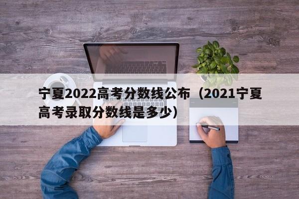 寧夏2022高考分數線公布（2021寧夏高考錄取分數線是多少）