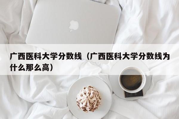 廣西醫科大學分數線（廣西醫科大學分數線為什么那么高）