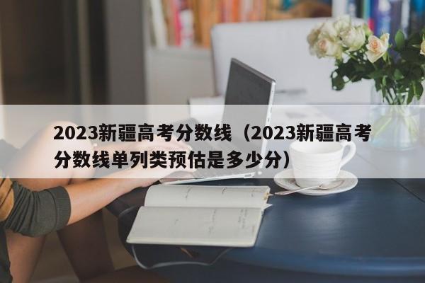 2023新疆高考分數線（2023新疆高考分數線單列類預估是多少分）