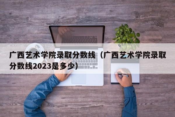 廣西藝術學院錄取分數線（廣西藝術學院錄取分數線2023是多少）