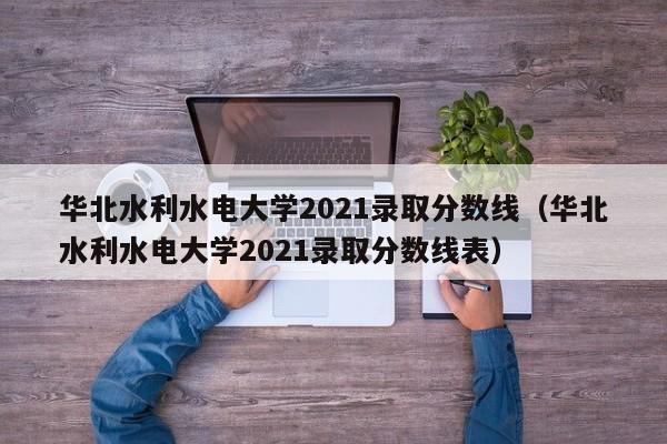 華北水利水電大學(xué)2021錄取分數線(xiàn)（華北水利水電大學(xué)2021錄取分數線(xiàn)表）