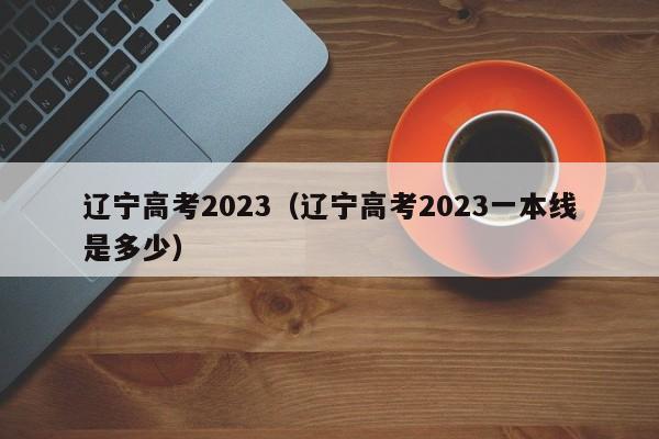 遼寧高考2023（遼寧高考2023一本線是多少）