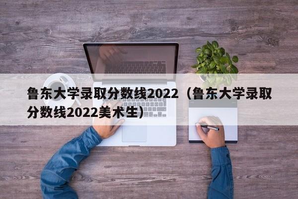 魯東大學錄取分數線2022（魯東大學錄取分數線2022美術生）