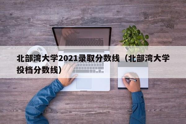 北部灣大學(xué)2021錄取分數線(xiàn)（北部灣大學(xué)投檔分數線(xiàn)）