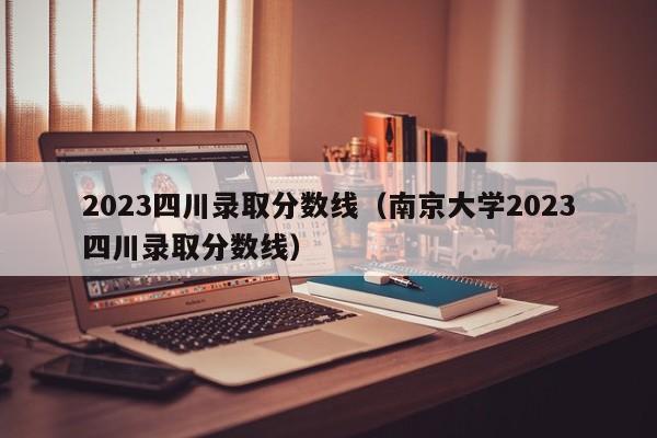 2023四川錄取分數線（南京大學2023四川錄取分數線）