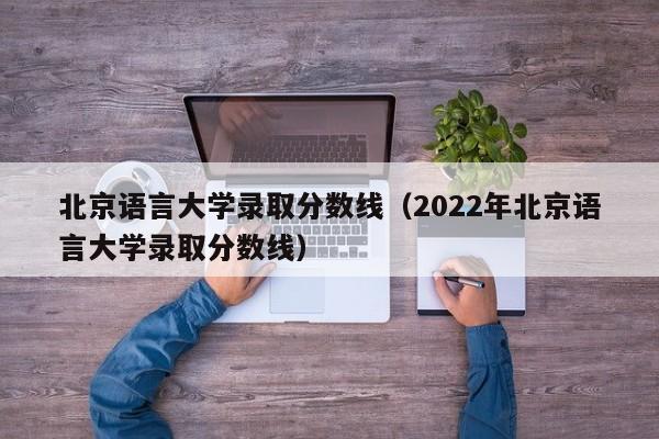 北京語言大學錄取分數線（2022年北京語言大學錄取分數線）