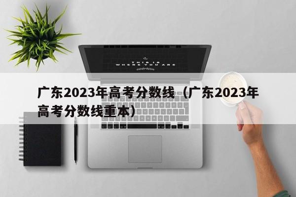 廣東2023年高考分數線(xiàn)（廣東2023年高考分數線(xiàn)重本）