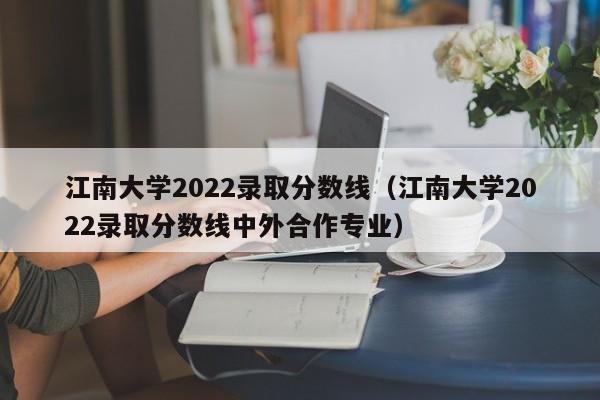 江南大學2022錄取分數線（江南大學2022錄取分數線中外合作專業）