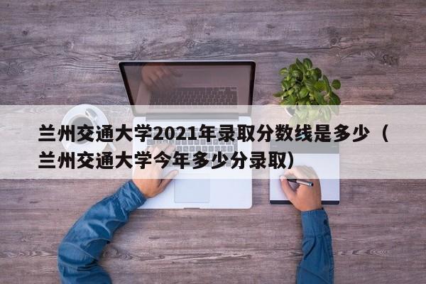 蘭州交通大學2021年錄取分數線是多少（蘭州交通大學今年多少分錄?。? title=