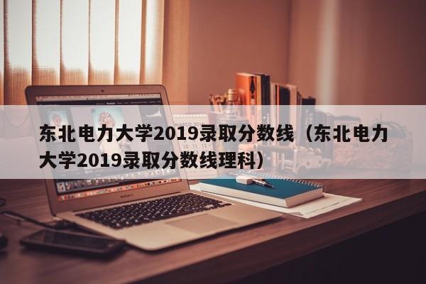 東北電力大學2019錄取分數線（東北電力大學2019錄取分數線理科）