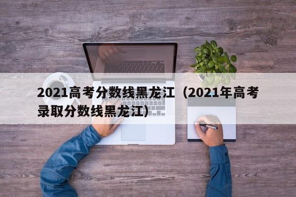 2021高考分數線黑龍江（2021年高考錄取分數線黑龍江）