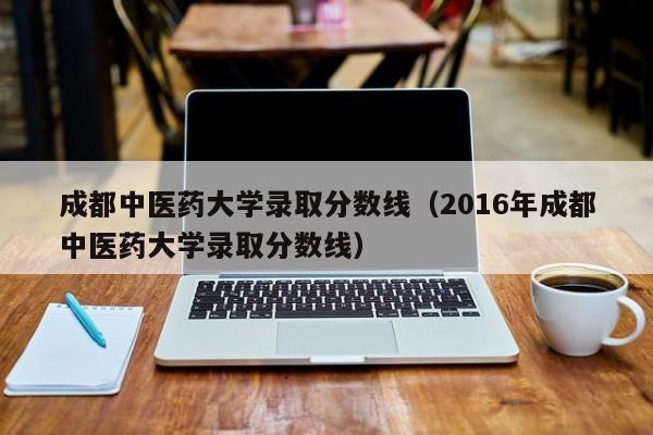 成都中醫藥大學(xué)錄取分數線(xiàn)（2016年成都中醫藥大學(xué)錄取分數線(xiàn)）