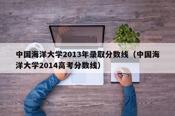 中國海洋大學2013年錄取分數線（中國海洋大學2014高考分數線）