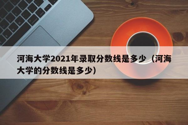 河海大學2021年錄取分數線是多少（河海大學的分數線是多少）