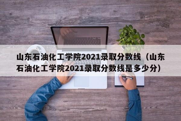 山東石油化工學院2021錄取分數線（山東石油化工學院2021錄取分數線是多少分）