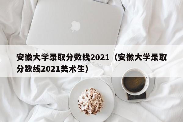 安徽大學錄取分數線2021（安徽大學錄取分數線2021美術生）