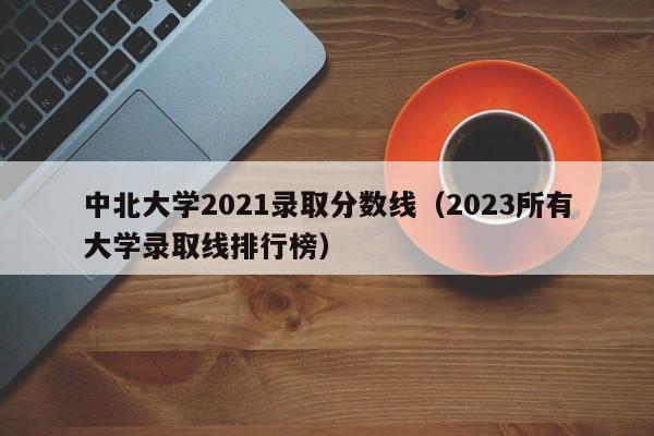 中北大學(xué)2021錄取分數線(xiàn)（2023所有大學(xué)錄取線(xiàn)排行榜）