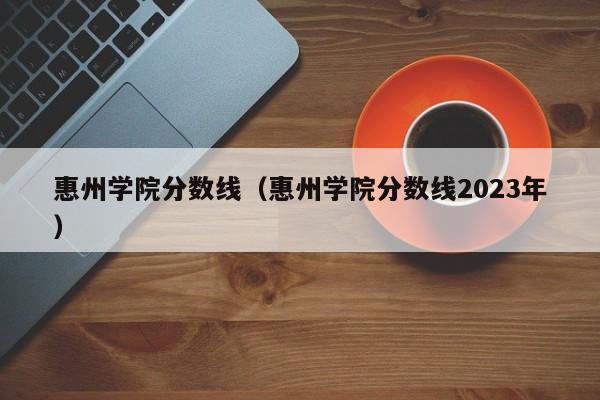 惠州學院分數線（惠州學院分數線2023年）