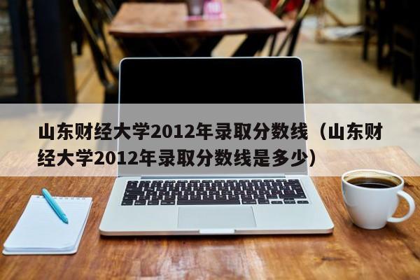 山東財經(jīng)大學(xué)2012年錄取分數線(xiàn)（山東財經(jīng)大學(xué)2012年錄取分數線(xiàn)是多少）