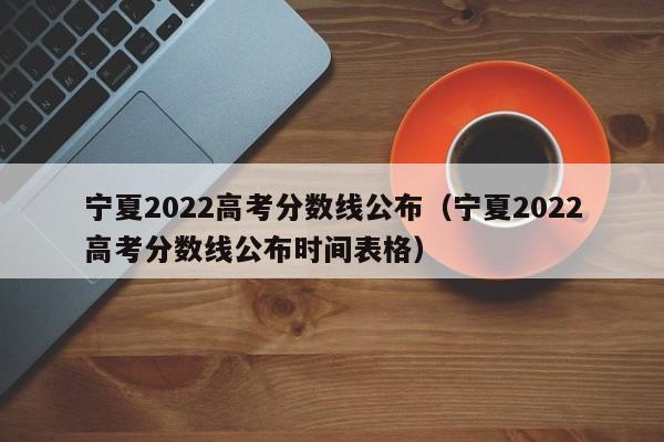 寧夏2022高考分數線公布（寧夏2022高考分數線公布時間表格）