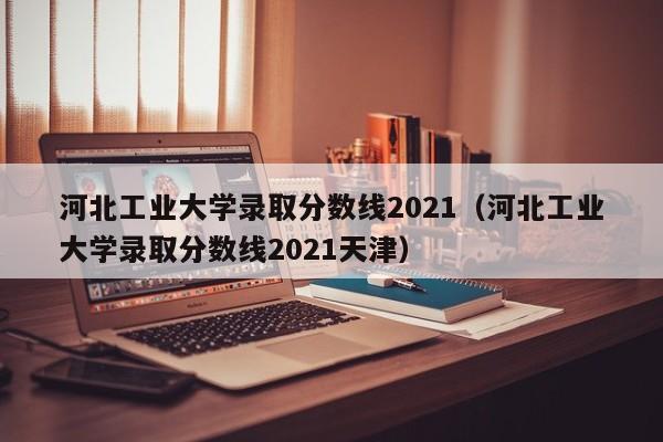 河北工業大學錄取分數線2021（河北工業大學錄取分數線2021天津）