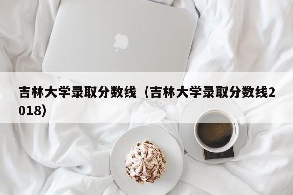 吉林大學錄取分數線（吉林大學錄取分數線2018）