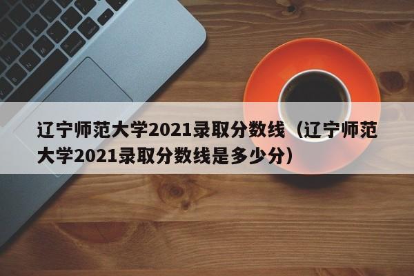 遼寧師范大學2021錄取分數線（遼寧師范大學2021錄取分數線是多少分）