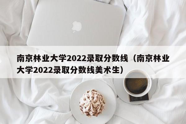 南京林業大學2022錄取分數線（南京林業大學2022錄取分數線美術生）