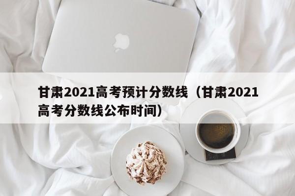 甘肅2021高考預計分數線（甘肅2021高考分數線公布時間）