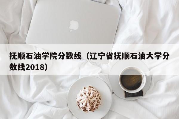 撫順石油學院分數線（遼寧省撫順石油大學分數線2018）