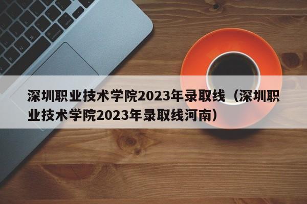 深圳職業技術學院2023年錄取線（深圳職業技術學院2023年錄取線河南）